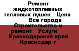 Ремонт жидкотопливных тепловых пушек › Цена ­ 500 - Все города Строительство и ремонт » Услуги   . Краснодарский край,Краснодар г.